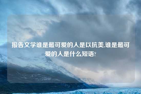 报告文学谁是最可爱的人是以抗美,谁是最可爱的人是什么短语?