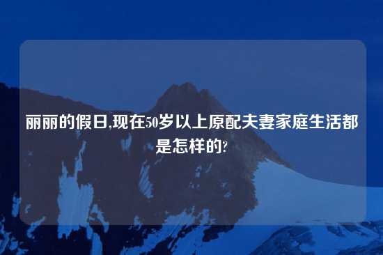 丽丽的假日,现在50岁以上原配夫妻家庭生活都是怎样的?