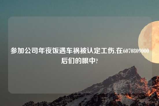 参加公司年夜饭遇车祸被认定工伤,在6070809000后们的眼中?