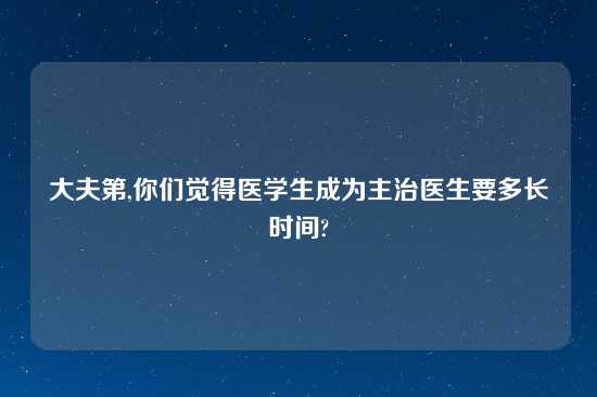 大夫第,你们觉得医学生成为主治医生要多长时间?