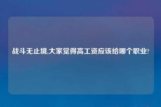战斗无止境,大家觉得高工资应该给哪个职业?