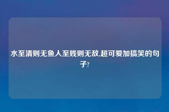 水至清则无鱼人至贱则无敌,超可爱加搞笑的句子?