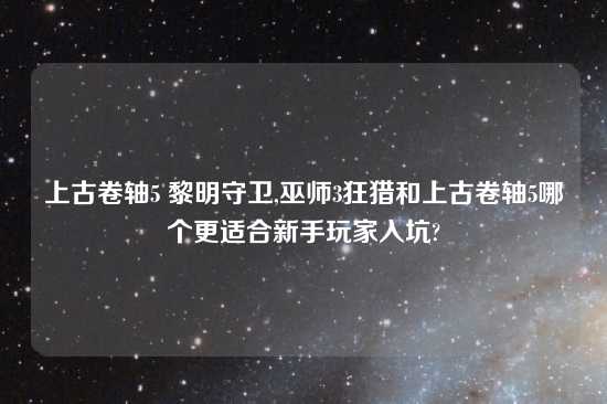 上古卷轴5 黎明守卫,巫师3狂猎和上古卷轴5哪个更适合新手玩家入坑?