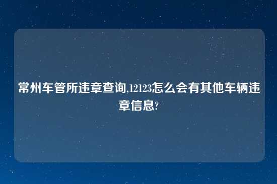 常州车管所违章查询,12123怎么会有其他车辆违章信息?