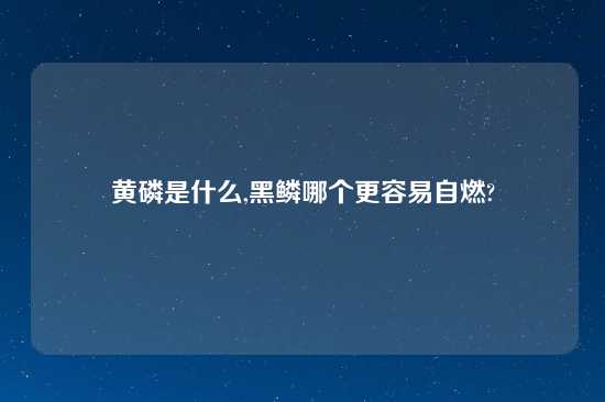 黄磷是什么,黑鳞哪个更容易自燃?