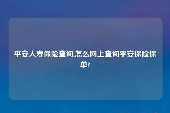 平安人寿保险查询,怎么网上查询平安保险保单?