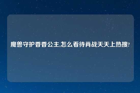 魔兽守护香香公主,怎么看待肖战天天上热搜?