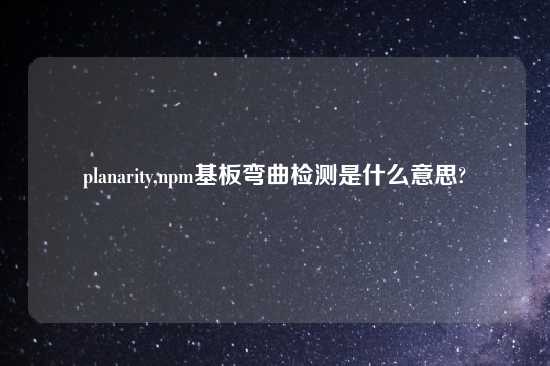 planarity,npm基板弯曲检测是什么意思?