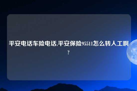 平安电话车险电话,平安保险95511怎么转人工啊?