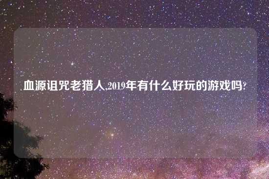 血源诅咒老猎人,2019年有什么好玩的游戏吗?