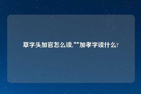 草字头加官怎么读,艹加孝字读什么?