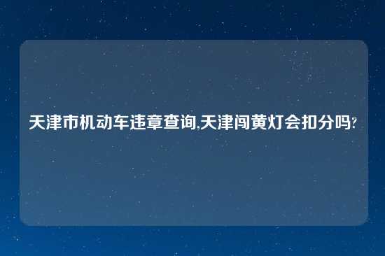 天津市机动车违章查询,天津闯黄灯会扣分吗?