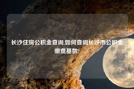 长沙住房公积金查询,如何查询长沙市公积金缴费基数?