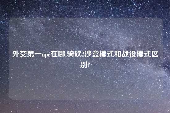 外交第一npc在哪,骑砍2沙盒模式和战役模式区别?