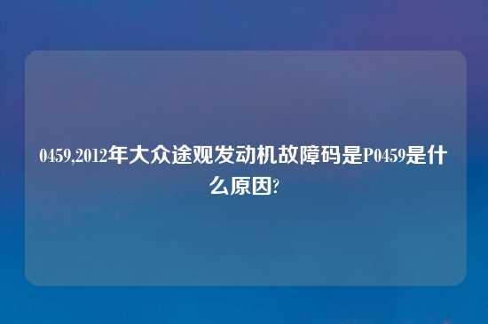 0459,2012年大众途观发动机故障码是P0459是什么原因?