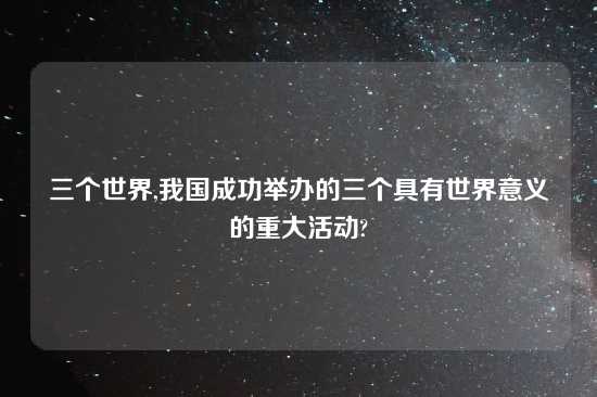 三个世界,我国成功举办的三个具有世界意义的重大活动?