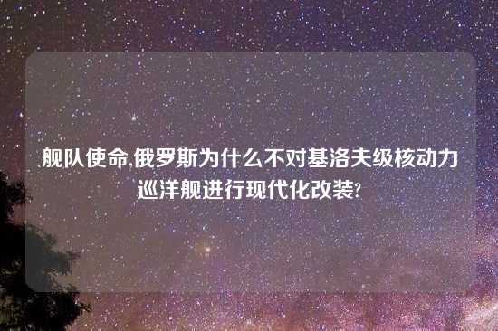 舰队使命,俄罗斯为什么不对基洛夫级核动力巡洋舰进行现代化改装?