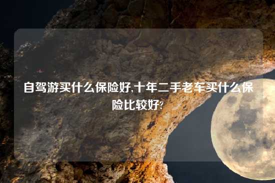 自驾游买什么保险好,十年二手老车买什么保险比较好?