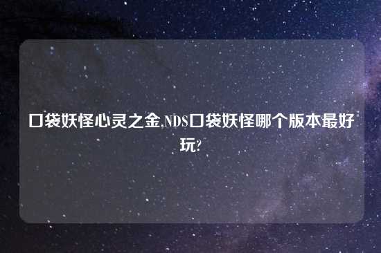 口袋妖怪心灵之金,NDS口袋妖怪哪个版本最好玩?