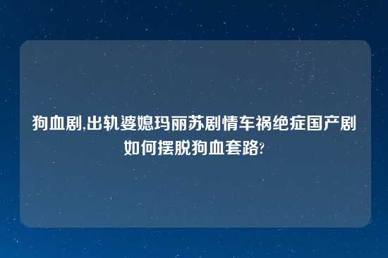 狗血剧,出轨婆媳玛丽苏剧情车祸绝症国产剧如何摆脱狗血套路?
