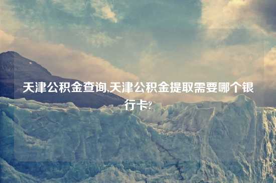 天津公积金查询,天津公积金提取需要哪个银行卡?