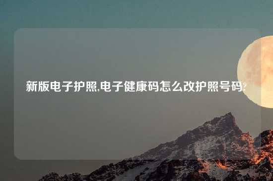 新版电子护照,电子健康码怎么改护照号码?