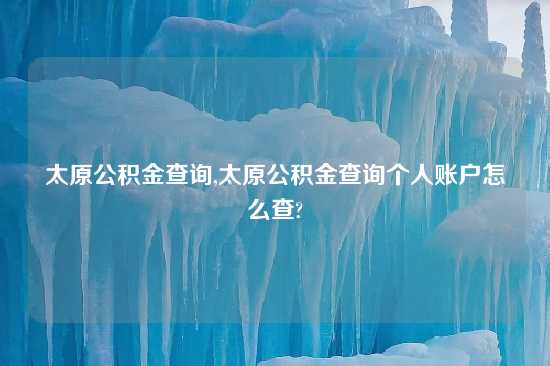 太原公积金查询,太原公积金查询个人账户怎么查?