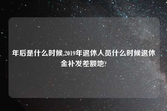 年后是什么时候,2019年退休人员什么时候退休金补发差额地?