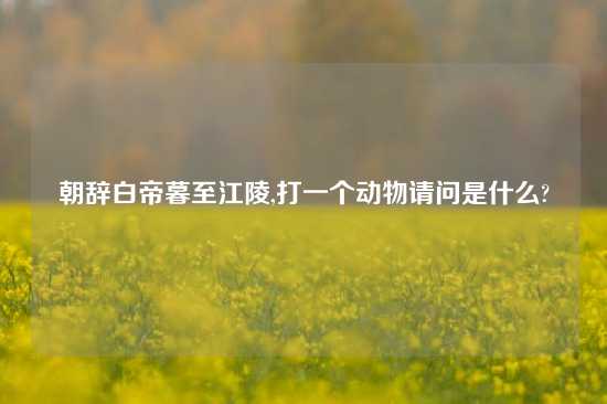 朝辞白帝暮至江陵,打一个动物请问是什么?