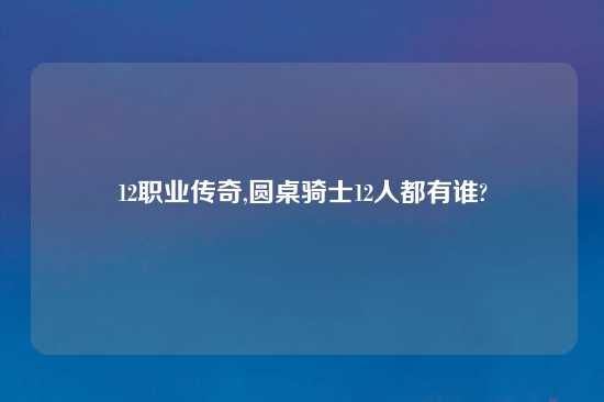 12职业传奇,圆桌骑士12人都有谁?