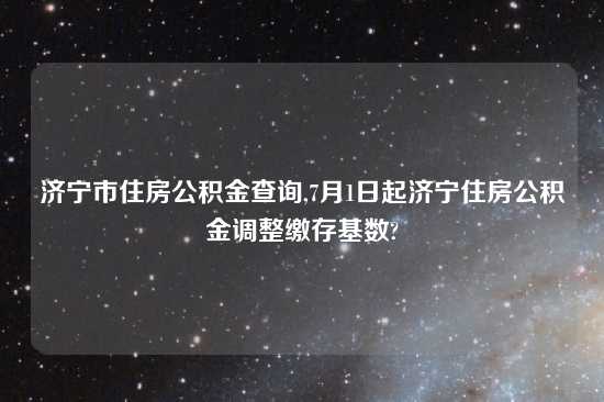 济宁市住房公积金查询,7月1日起济宁住房公积金调整缴存基数?