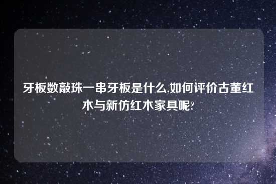 牙板数敲珠一串牙板是什么,如何评价古董红木与新仿红木家具呢?