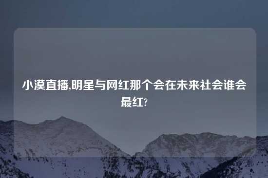 小漠直播,明星与网红那个会在未来社会谁会最红?