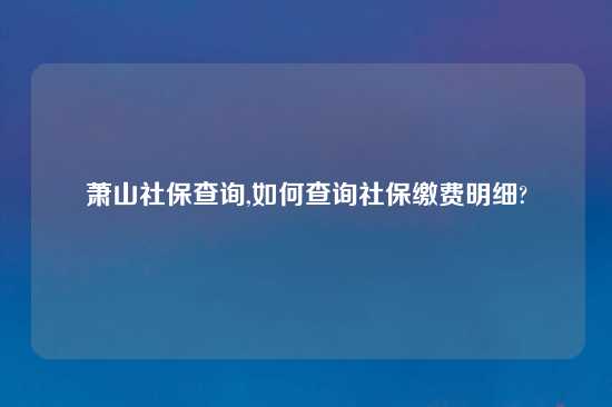 萧山社保查询,如何查询社保缴费明细?