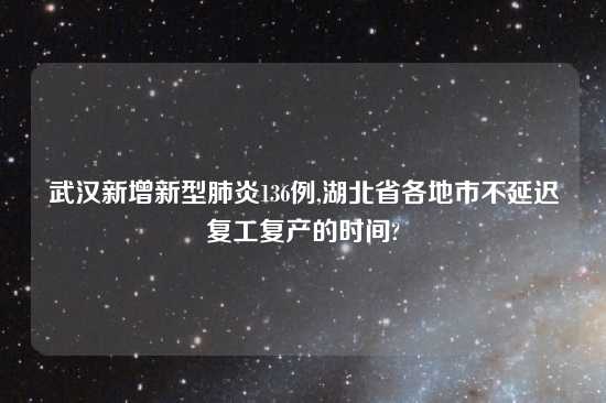 武汉新增新型肺炎136例,湖北省各地市不延迟复工复产的时间?
