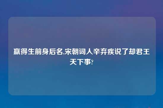 赢得生前身后名,宋朝词人辛弃疾说了却君王天下事?