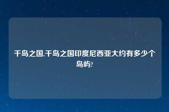 千岛之国,千岛之国印度尼西亚大约有多少个岛屿?