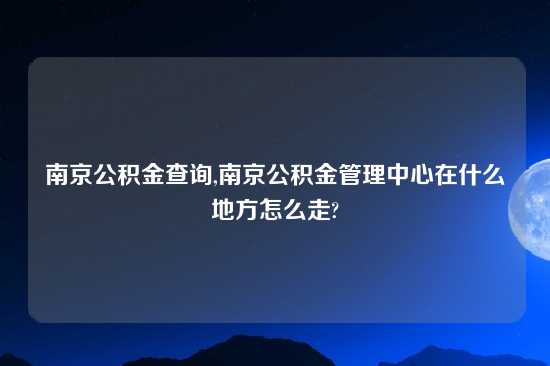 南京公积金查询,南京公积金管理中心在什么地方怎么走?
