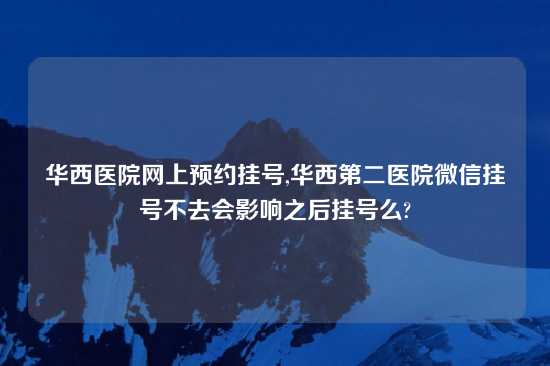 华西医院网上预约挂号,华西第二医院微信挂号不去会影响之后挂号么?