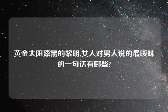 黄金太阳漆黑的黎明,女人对男人说的最暧昧的一句话有哪些?