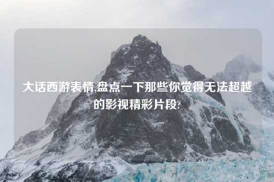 大话西游表情,盘点一下那些你觉得无法超越的影视精彩片段?