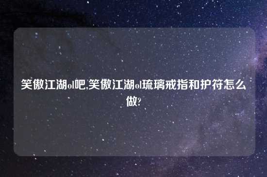 笑傲江湖ol吧,笑傲江湖ol琉璃戒指和护符怎么做?