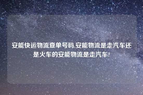 安能快运物流查单号码,安能物流是走汽车还是火车的安能物流是走汽车?