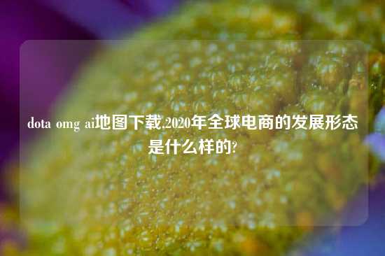 dota omg ai地图怎么玩,2020年全球电商的发展形态是什么样的?