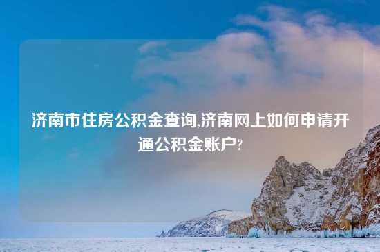 济南市住房公积金查询,济南网上如何申请开通公积金账户?