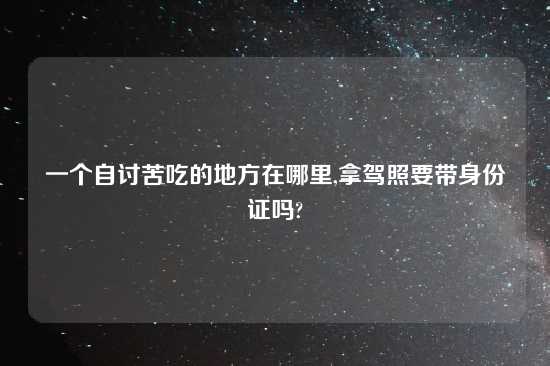一个自讨苦吃的地方在哪里,拿驾照要带身份证吗?