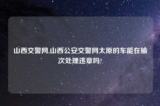 山西交警网,山西公安交警网太原的车能在榆次处理违章吗?