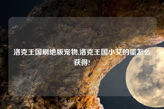 洛克王国刷绝版宠物,洛克王国小艾的蛋怎么获得?