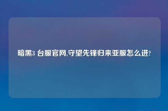 暗黑3 台服官网,守望先锋归来亚服怎么进?