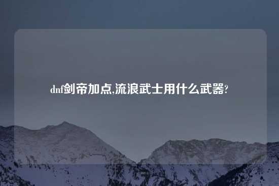dnf剑帝加点,流浪武士用什么武器?